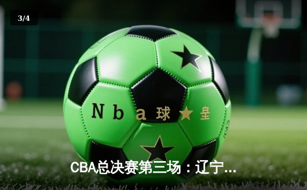 CBA总决赛第三场：辽宁本钢客场逆转广东宏远，总比分2-1领先 - 3