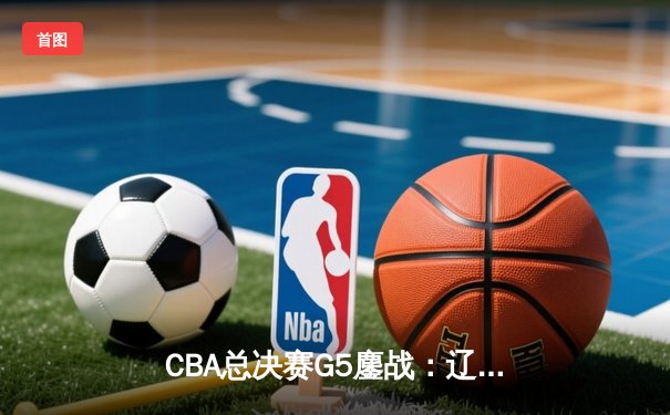 CBA总决赛G5鏖战：辽宁队逆转新疆夺第三冠 赵继伟荣膺FMVP