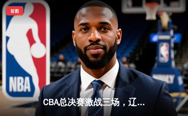 CBA总决赛激战三场，辽宁本钢力克广东宏远，总比分2-1夺得赛点