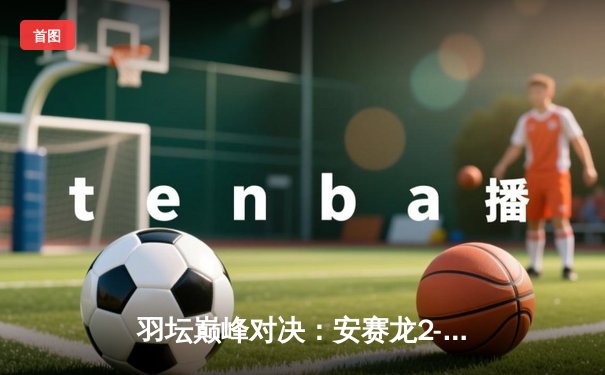 羽坛巅峰对决：安赛龙2-1逆转石宇奇夺新加坡公开赛冠军，决胜局惊现21-19险胜