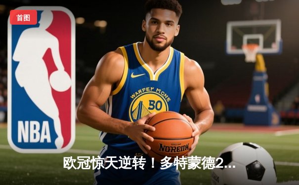 欧冠惊天逆转！多特蒙德2-1绝杀巴黎，胡梅尔斯制胜球锁定决赛席位