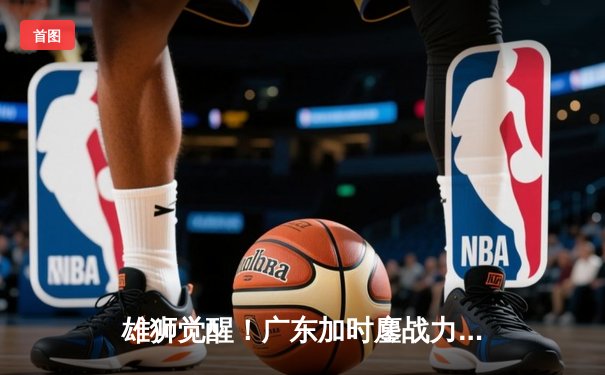 雄狮觉醒！广东加时鏖战力克辽宁，胡明轩26分率队夺赛点