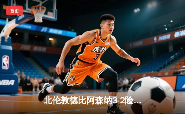 北伦敦德比阿森纳3-2险胜热刺，萨卡传射建功哈弗茨制胜