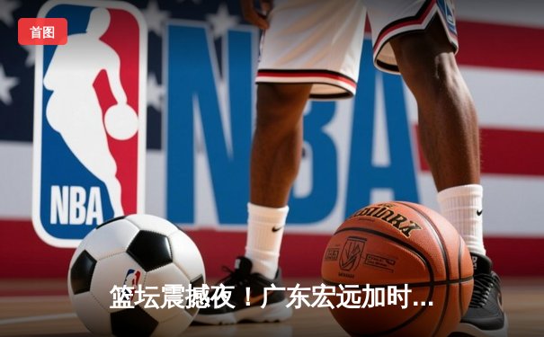 篮坛震撼夜！广东宏远加时险胜辽宁本钢，胡明轩35分创生涯新高