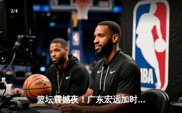 篮坛震撼夜！广东宏远加时险胜辽宁本钢，胡明轩35分创生涯新高 - 2