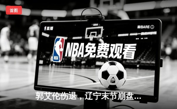 郭艾伦伤退，辽宁末节崩盘，广东男篮客场逆转夺下总决赛开门红